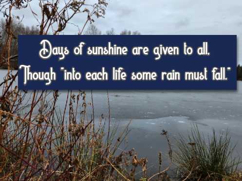 Days of sunshine are given to all, Though into each life some rain must fall.