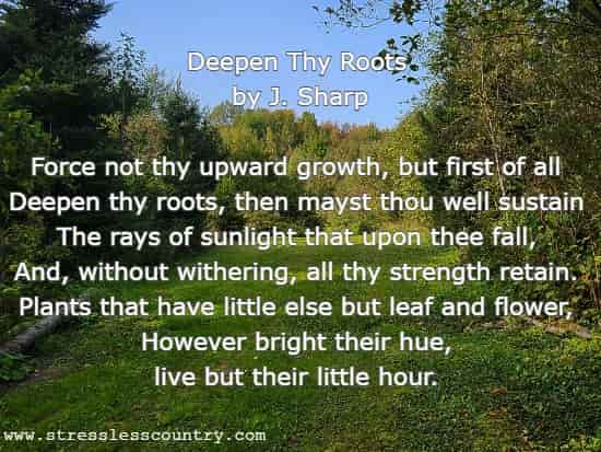 Deepen Thy Roots by J. Sharp Force not thy upward growth, but first of all Deepen thy roots, then mayst thou well sustain The rays of sunlight that upon thee fall, And, without withering, all thy strength retain. Plants that have little else but leaf and flower, However bright their hue, live but their little hour. 