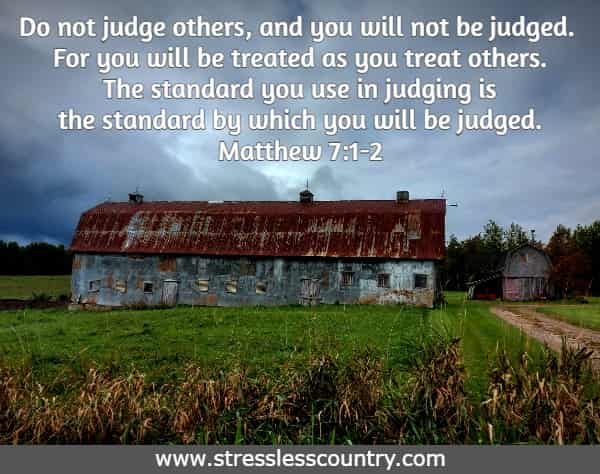 Do not judge others, and you will not be judged. For you will be treated as you treat others.The standard you use in judging is the standard by which you will be judged. Matthew 7:1-2