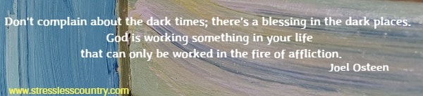 Don't complain about the dark times; there's a blessing in the dark places. God is working something in your life that can only be worked in the fire of affliction. Joel Osteen