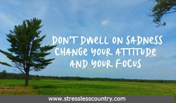 Don't dwell on sadness Change your attitude and your focus