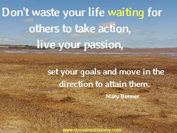 Don't waste your life waiting for others to take action, live your passion, set your goals and move in the direction to attain them.