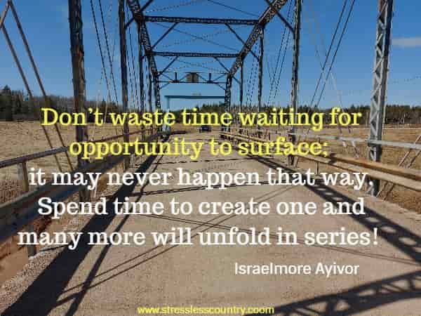Don’t waste time waiting for opportunity to surface; it may never happen that way. Spend time to create one and many more will unfold in series!