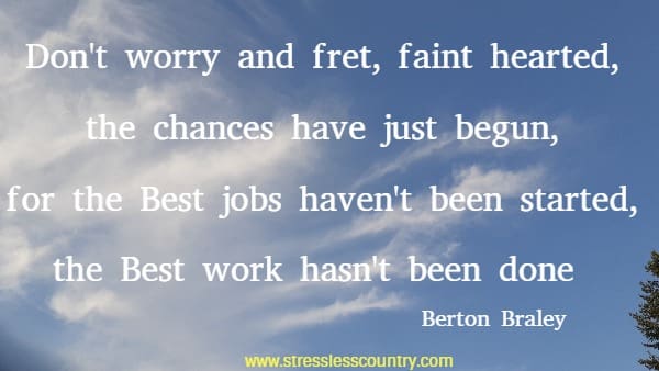  Don't worry and fret, faint hearted, the chances have just begun, for the Best jobs haven't been started, the Best work hasn't been done