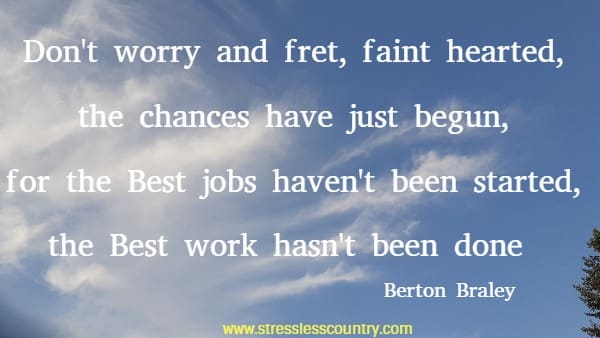 Don't worry and fret, faint hearted, the chances have just begun, for the Best jobs haven't been started, the Best work hasn't been done