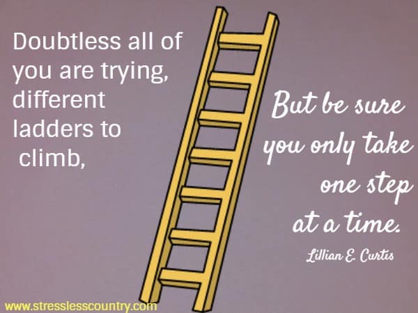 Doubtless all of you are trying, different ladders to climb, But be sure you only take one step at a time. 
