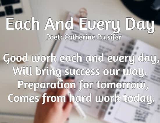Each And Every Day poet: Catherine Pulsifer Good work each and every day, Will bring success our way. Preparation for tomorrow, Comes from hard work today.