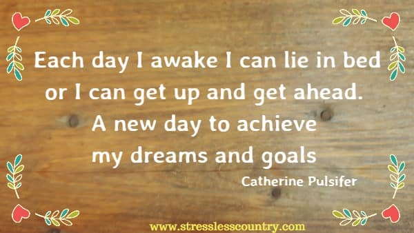 Each day I awake I can lie in bed or I can get up and get ahead. A new day to achieve my dreams and goals