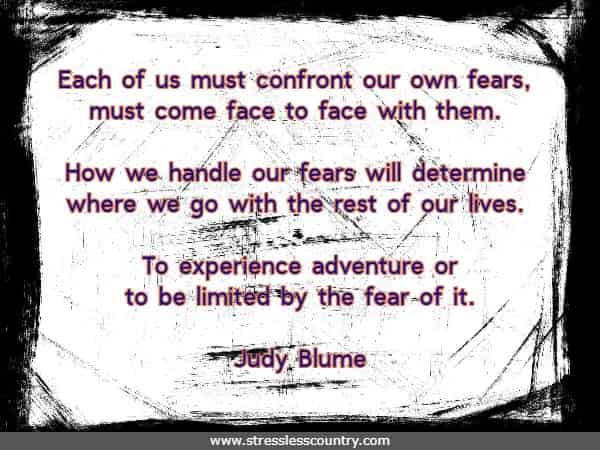 Each of us must confront our own fears, must come face to face with them. How we handle our fears will determine where we go with the rest of our lives. To experience adventure or to be limited by the fear of it.