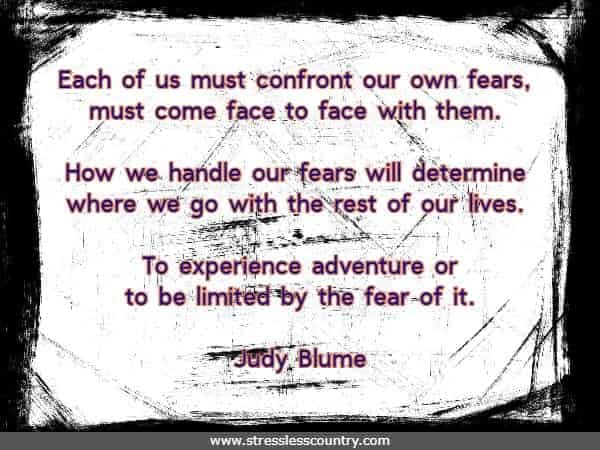 Each of us must confront our own fears, must come face to face with them. How we handle our fears will determine where we go with the rest of our lives. 
	To experience adventure or to be limited by the fear of it.
