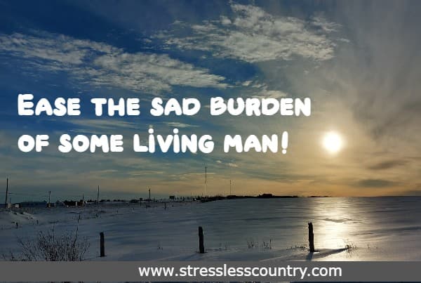 Ease the sad burden of some living man!