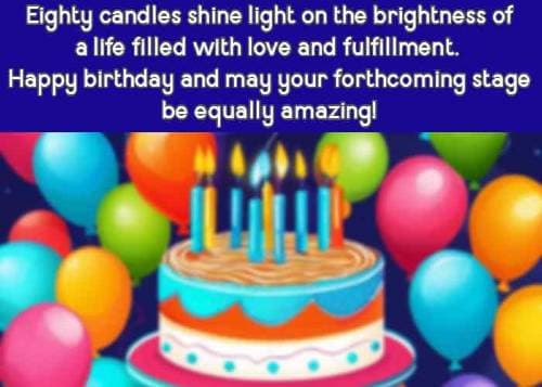 Eighty candles shine light on the brightness of a life filled with love and fulfillment. Happy birthday and may your forthcoming stage be equally amazing!