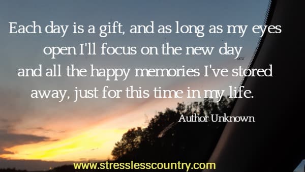 Each day is a gift, and as long as my eyes open I'll focus on the new day and all the happy memories I've stored away, just for this time in my life.