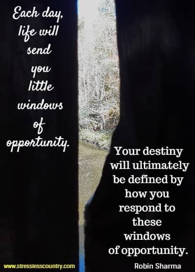 Each day, life will send you little windows of opportunity. Your destiny will ultimately be defined by how you respond to these windows of opportunity.