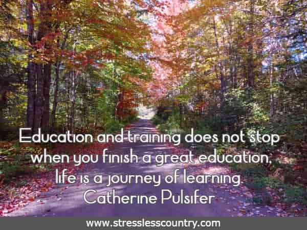 Education and training does not stop when you finish a great education, life is a journey of learning.