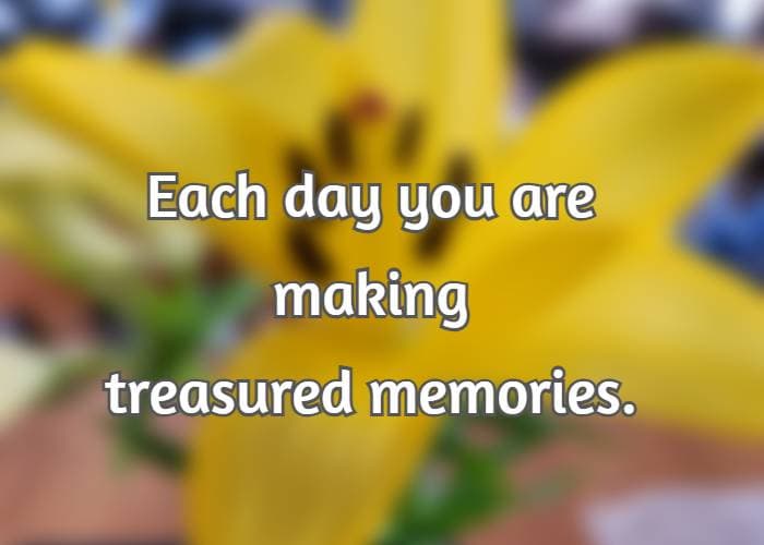 Each day you are making treasured memories.