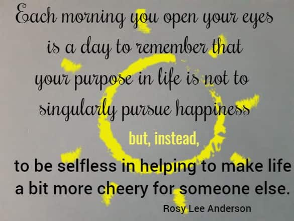 Each morning you open your eyes is a day to remember that your purpose in life is not to singularly pursue happiness but, instead, to be selfless in helping to make life a bit more cheery for someone else.