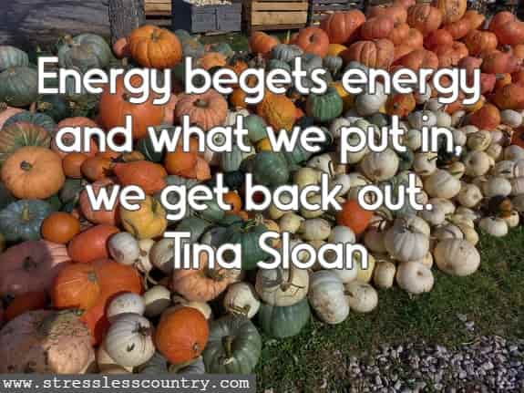 Energy begets energy and what we put in, we get back out.