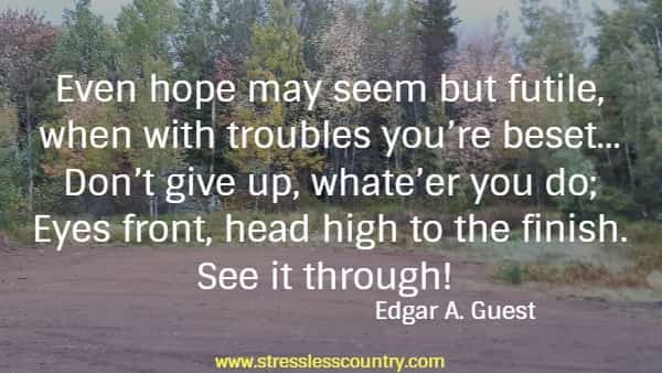 Even hope may seem but futile, when with troubles you’re beset...Don’t give up, whate’er you do; Eyes front, head high to the finish. See it through! Edgar A. Guest