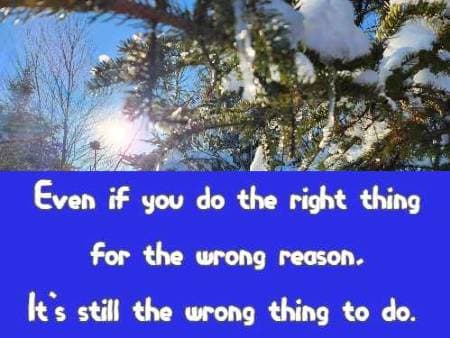 Even if you do the right thing for the wrong reason, It's still the wrong thing to do.