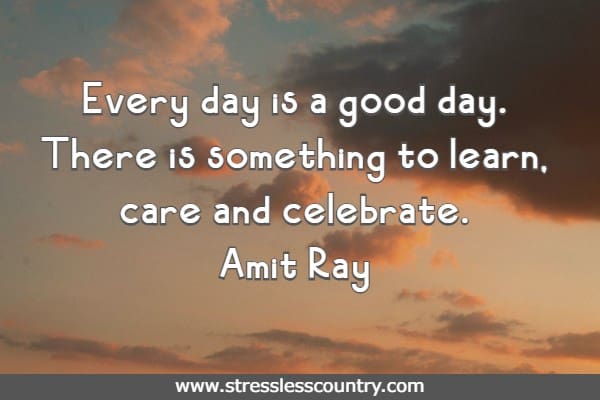   Every day is a good day. There is something to learn, care and celebrate.