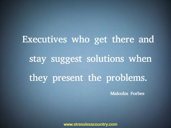 Executives who get there and stay suggest solutions when they present the problems.