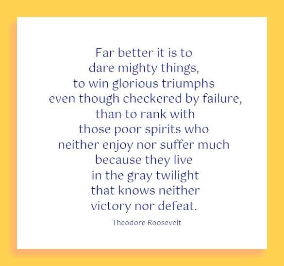 Far better it is to dare mighty things, to win glorious triumphs even though checkered by failure, than to rank with those poor spirits who neither enjoy nor suffer much because they live in the gray twilight that knows neither victory nor defeat.