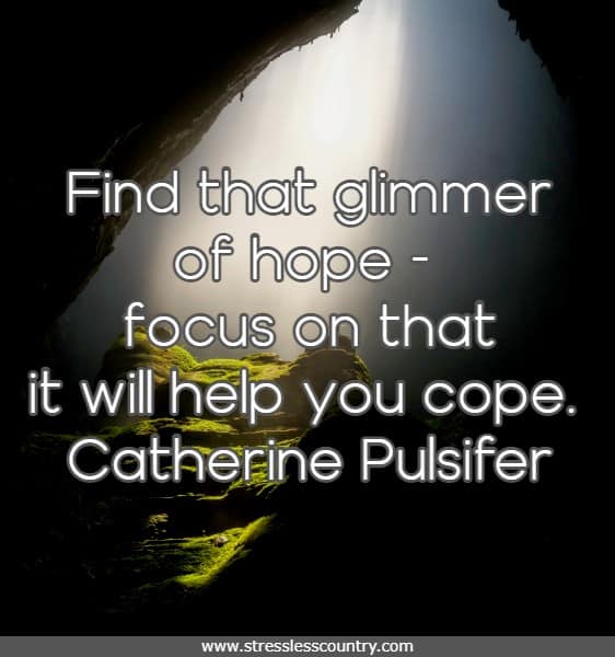 Find that glimmer of hope - focus on that it will help you cope.