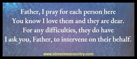 Father, I pray for each person here you know I love them and they are dear. For any difficulties, they do have I ask you, Father, to intervene on their behalf.