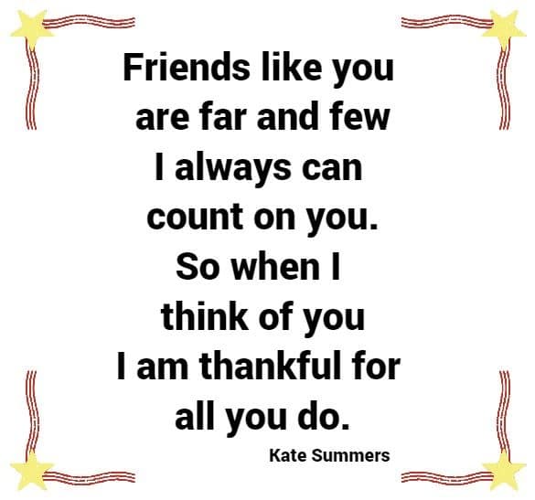 	 Friends like you are far and few -I always can count on you. So when I think of you - I am thankful for all you do.