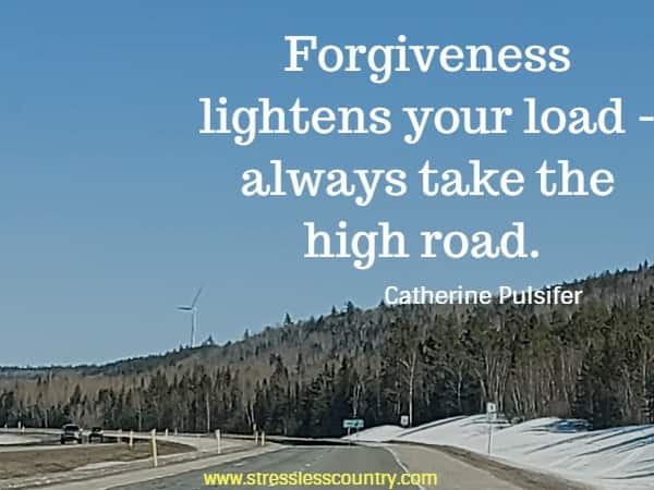 Forgiveness lightens your load - always take the high road.