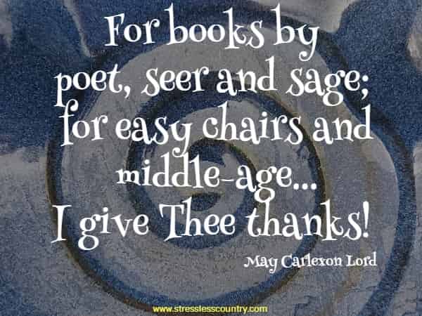For books by poet, seer and sage; for easy chairs and middle-age...I give Thee thanks!