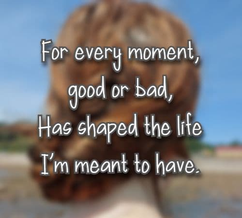For every moment, good or bad, Has shaped the life I’m meant to have