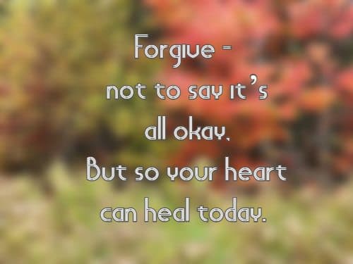 Forgive—not to say it’s all okay, But so your heart can heal today