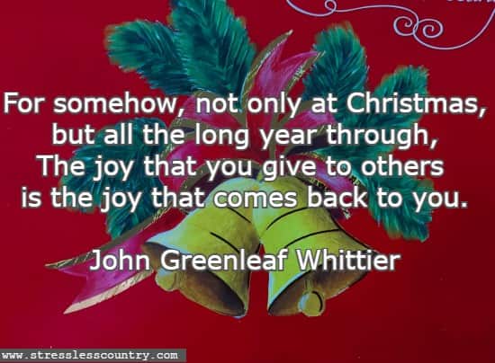 For somehow, not only at Christmas, but all the long year through, The joy that you give to others is the joy that comes back to you. John Greenleaf Whittier