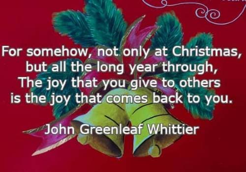 For somehow, not only at Christmas, but all the long year through, The joy that you give to others is the joy that comes back to you. John Greenleaf Whittier
