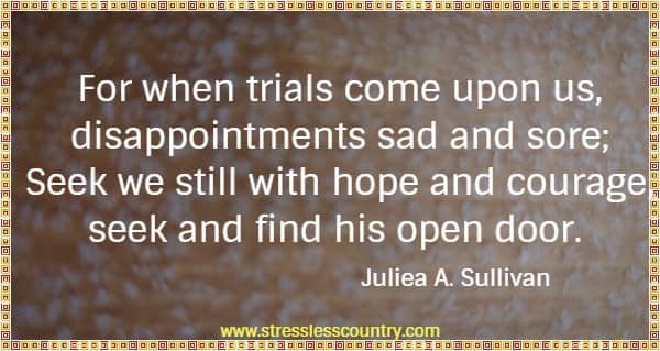 For when trials come upon us, disappointments sad and sore; Seek we still with hope and courage, seek and find his open door.
