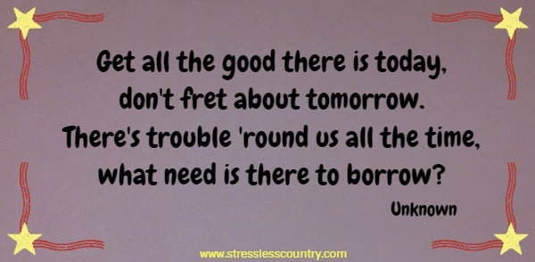 Get all the good there is today, don't fret about tomorrow. There's trouble 'round us all the time, what need is there to borrow?