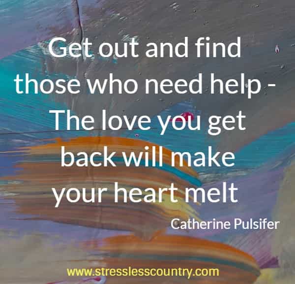 Get out and find those who need help - The love you get back will make your heart melt 