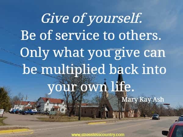 Give of yourself. Be of service to others. Only what you give can be multiplied back into your own life.