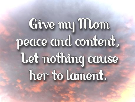 Give my Mom peace and content, Let nothing cause her to lament.