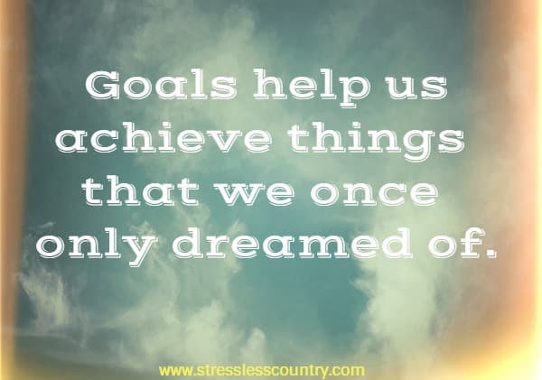 goals help us achieve things that we once only dreamed of.