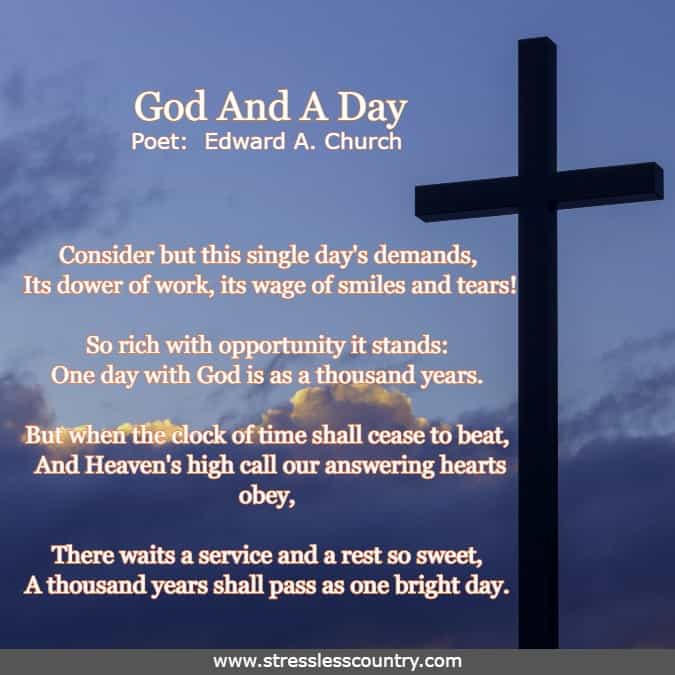 poem - God And A Day by Poet Edward A. Church   Consider but this single day's demands, Its dower of work, its wage of smiles and tears! So rich with opportunity it stands: One day with God is as a thousand years.