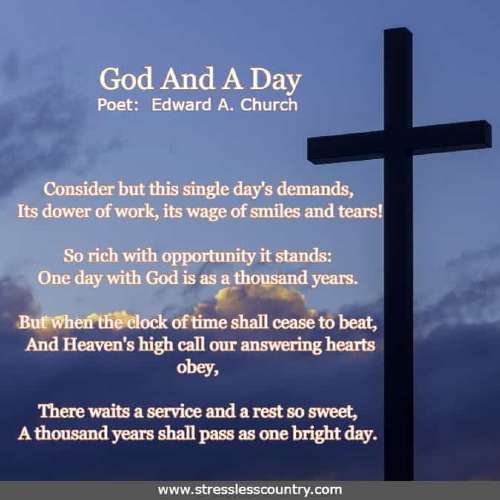 God And A Day by Poet Edward A. Church   Consider but this single day's demands, Its dower of work, its wage of smiles and tears! So rich with opportunity it stands: One day with God is as a thousand years.