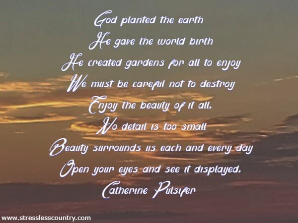 God planted the earth He gave the world birth He created gardens for all to enjoy We must be careful not to destroy Enjoy the beauty of it all. No detail is too small Beauty surrounds us each and every day Open your eyes and see it displayed. Catherine Pulsifer