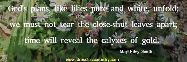 God's plans, like lilies pure and white, unfold; we must not tear the close-shut leaves apart; time will reveal the calyxes of gold.  May Riley Smith