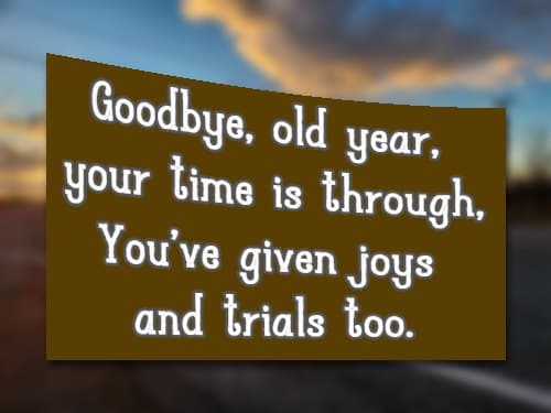 Goodbye, old year, your time is through, You’ve given joys and trials too.