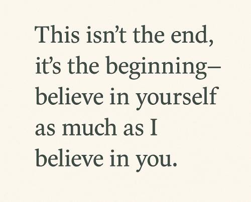 This isn’t the end, it’s the beginning—believe in yourself as much as I believe in you.