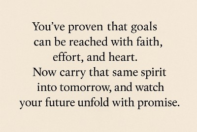 You've proven that goals can be reached with faith, effort, and heart. Now carry that same spirit into tomorrow, and watch your future unfold with promise.