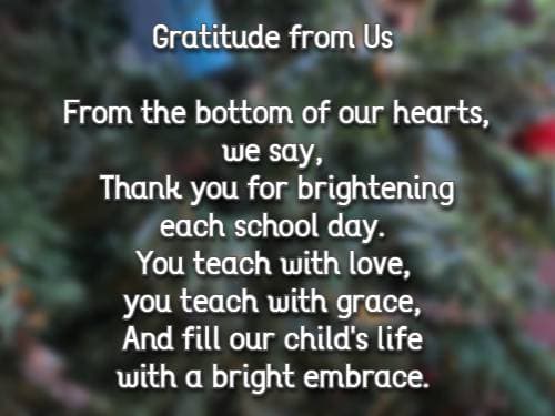 gratitude from us from the bottom of our hearts we say, thank you for brightening each school day. You teach with love, you teach with grace, and fill our child's life with a bright embrace